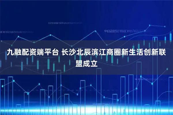 九融配资端平台 长沙北辰滨江商圈新生活创新联盟成立