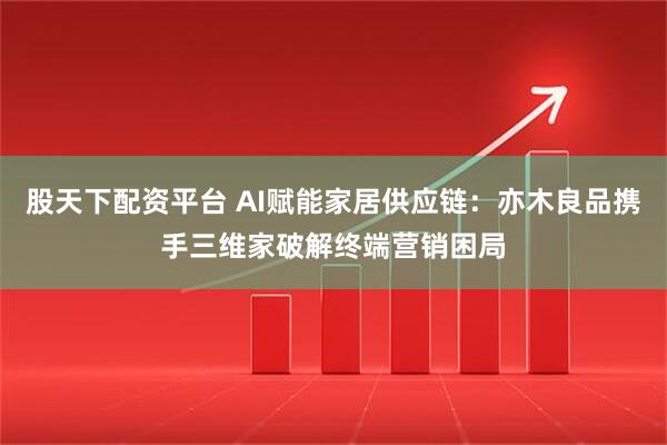 股天下配资平台 AI赋能家居供应链：亦木良品携手三维家破解终端营销困局