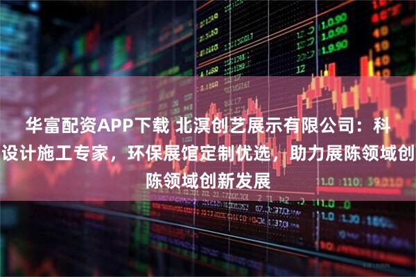 华富配资APP下载 北溟创艺展示有限公司：科普展厅设计施工专家，环保展馆定制优选，助力展陈领域创新发展