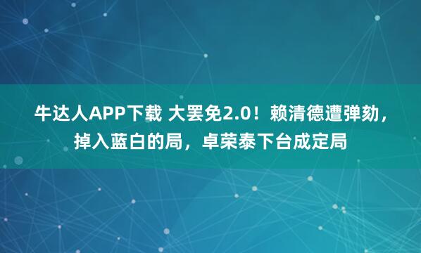 牛达人APP下载 大罢免2.0！赖清德遭弹劾，掉入蓝白的局，卓荣泰下台成定局