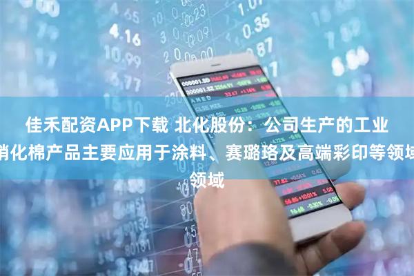 佳禾配资APP下载 北化股份：公司生产的工业硝化棉产品主要应用于涂料、赛璐珞及高端彩印等领域