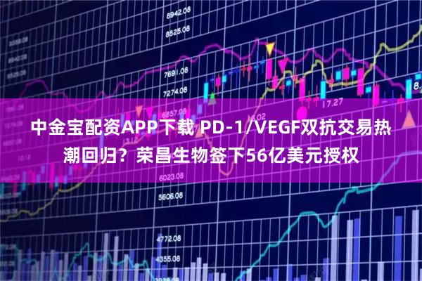 中金宝配资APP下载 PD-1/VEGF双抗交易热潮回归？荣昌生物签下56亿美元授权