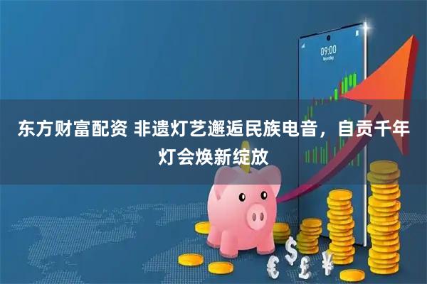 东方财富配资 非遗灯艺邂逅民族电音，自贡千年灯会焕新绽放