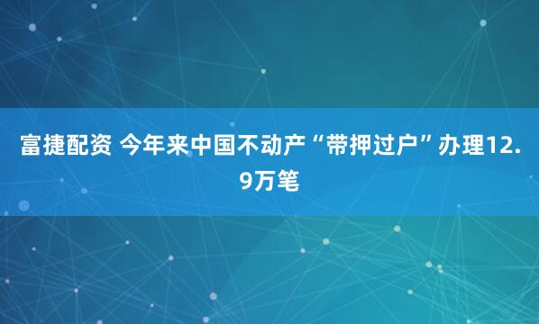 富捷配资 今年来中国不动产“带押过户”办理12.9万笔