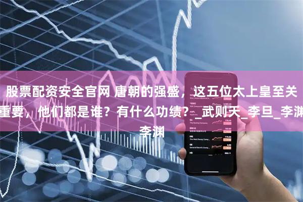 股票配资安全官网 唐朝的强盛，这五位太上皇至关重要，他们都是谁？有什么功绩？_武则天_李旦_李渊