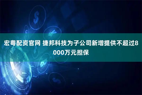 宏粤配资官网 捷邦科技为子公司新增提供不超过8000万元担保