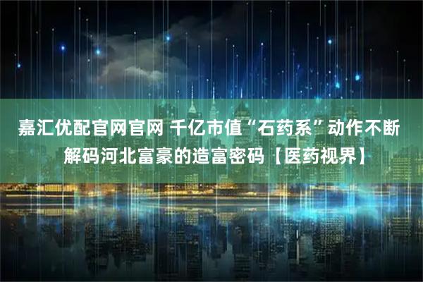 嘉汇优配官网官网 千亿市值“石药系”动作不断  解码河北富豪的造富密码【医药视界】