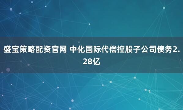 盛宝策略配资官网 中化国际代偿控股子公司债务2.28亿