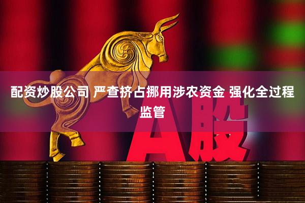 配资炒股公司 严查挤占挪用涉农资金 强化全过程监管