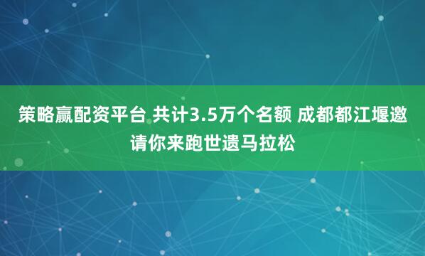 策略赢配资平台 共计3.5万个名额 成都都江堰邀请你来跑世遗马拉松