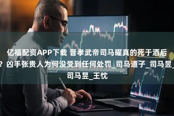 亿福配资APP下载 晋孝武帝司马曜真的死于酒后戏言？凶手张贵人为何没受到任何处罚_司马道子_司马昱_王忱