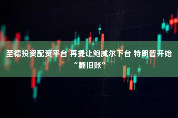 至德投资配资平台 再提让鲍威尔下台 特朗普开始“翻旧账”