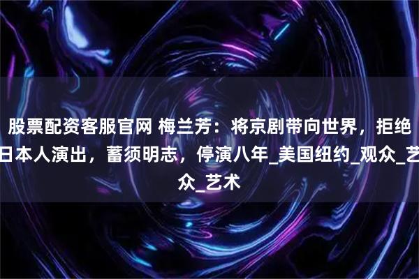股票配资客服官网 梅兰芳：将京剧带向世界，拒绝为日本人演出，蓄须明志，停演八年_美国纽约_观众_艺术