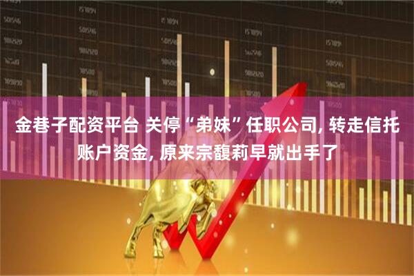 金巷子配资平台 关停“弟妹”任职公司, 转走信托账户资金, 原来宗馥莉早就出手了