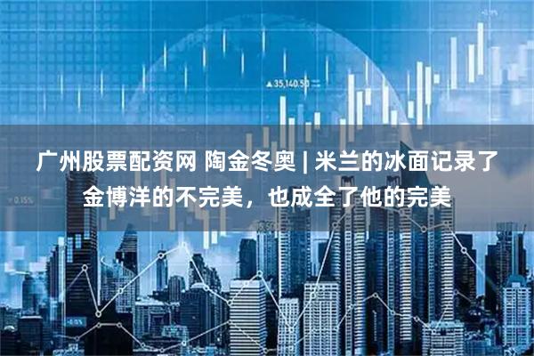 广州股票配资网 陶金冬奥 | 米兰的冰面记录了金博洋的不完美，也成全了他的完美