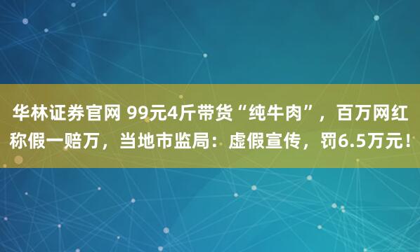 华林证券官网 99元4斤带货“纯牛肉”，百万网红称假一赔万，当地市监局：虚假宣传，罚6.5万元！