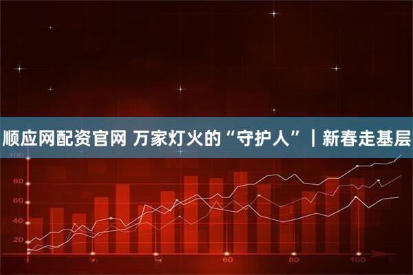 顺应网配资官网 万家灯火的“守护人”｜新春走基层