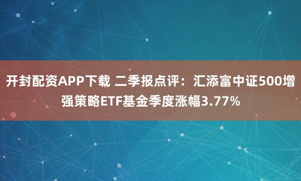 开封配资APP下载 二季报点评:汇添富中证500增强策略ETF基金季度涨幅3.77%