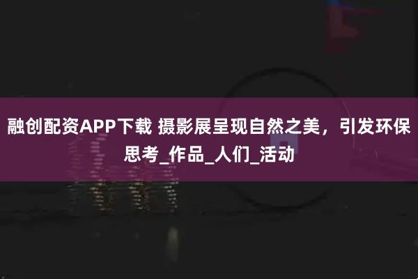 融创配资APP下载 摄影展呈现自然之美,引发环保思考_作品_人们_活动