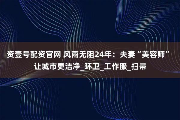 资壹号配资官网 风雨无阻24年：夫妻“美容师” 让城市更洁净_环卫_工作服_扫帚