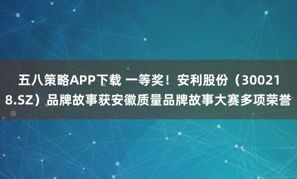 五八策略APP下载 一等奖！安利股份（300218.SZ）品牌故事获安徽质量品牌故事大赛多项荣誉