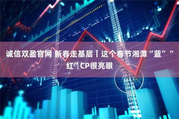 诚信双盈官网 新春走基层丨这个春节湘潭“蓝”“红”CP很亮眼