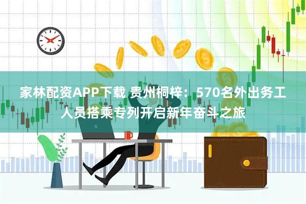 家林配资APP下载 贵州桐梓：570名外出务工人员搭乘专列开启新年奋斗之旅