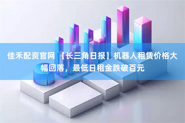 佳禾配资官网 【长三角日报】机器人租赁价格大幅回落，最低日租金跌破百元