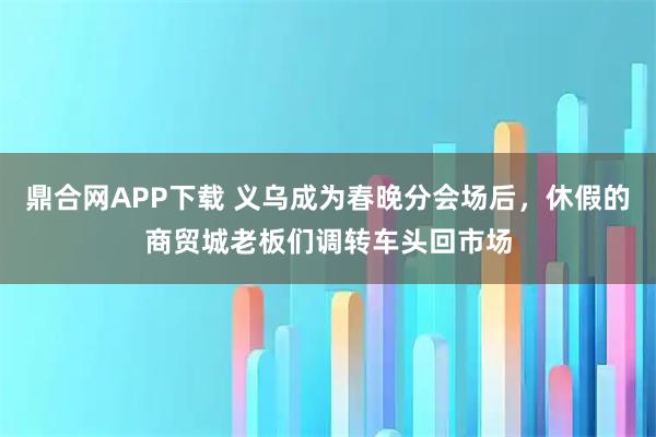 鼎合网APP下载 义乌成为春晚分会场后，休假的商贸城老板们调转车头回市场
