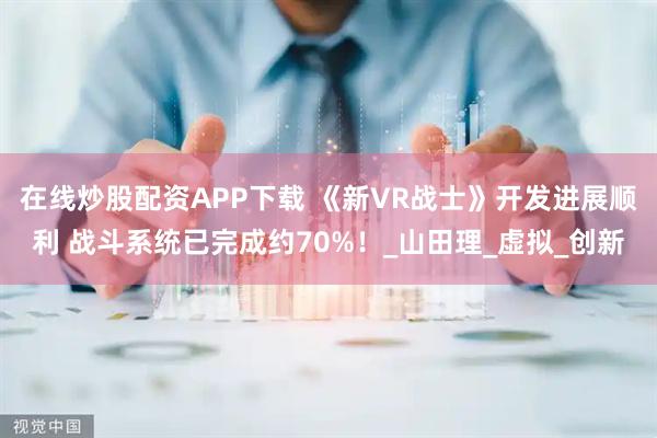 在线炒股配资APP下载 《新VR战士》开发进展顺利 战斗系统已完成约70%！_山田理_虚拟_创新
