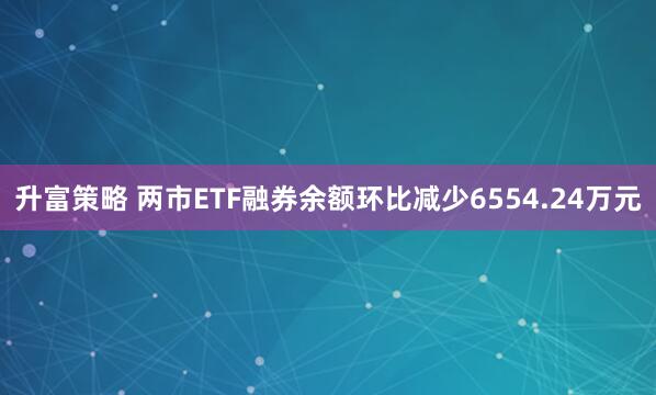 升富策略 两市ETF融券余额环比减少6554.24万元