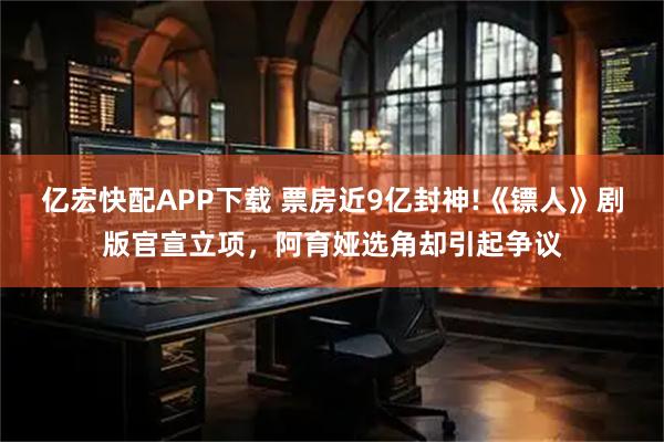 亿宏快配APP下载 票房近9亿封神!《镖人》剧版官宣立项，阿育娅选角却引起争议