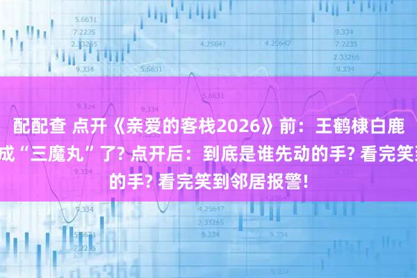 配配查 点开《亲爱的客栈2026》前：王鹤棣白鹿沈月怎么就成“三魔丸”了? 点开后：到底是谁先动的手? 看完笑到邻居报警!