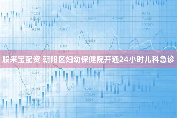 股来宝配资 朝阳区妇幼保健院开通24小时儿科急诊