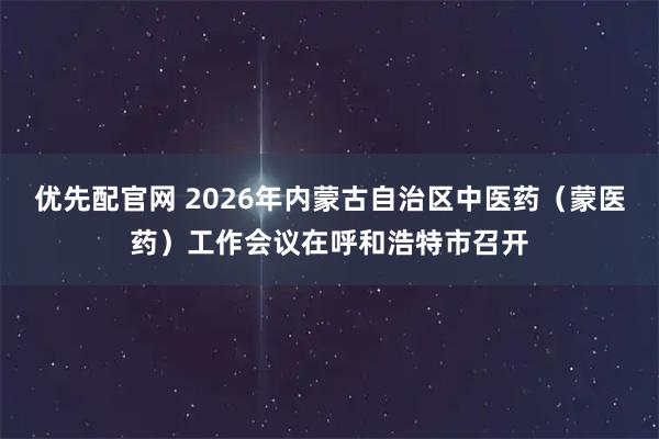优先配官网 2026年内蒙古自治区中医药（蒙医药）工作会议在呼和浩特市召开