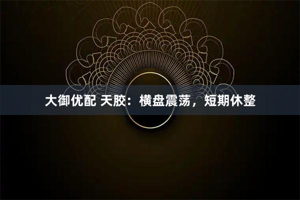 大御优配 天胶：横盘震荡，短期休整
