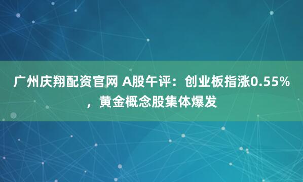 广州庆翔配资官网 A股午评：创业板指涨0.55%，黄金概念股集体爆发