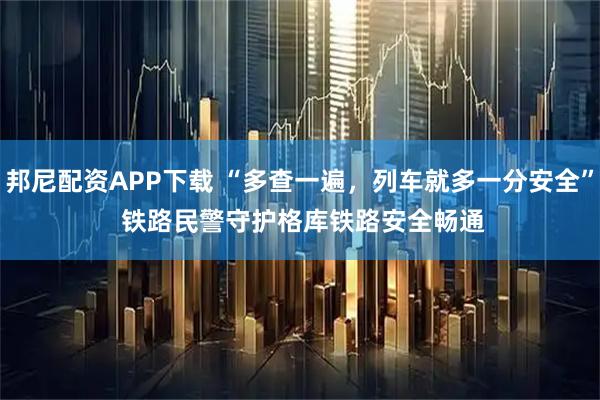 邦尼配资APP下载 “多查一遍，列车就多一分安全” 铁路民警守护格库铁路安全畅通