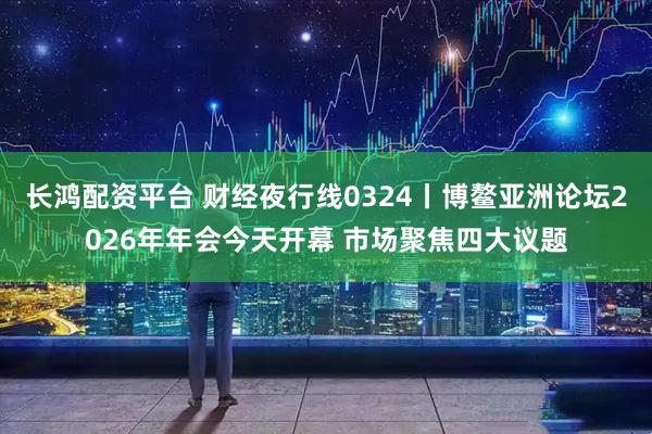 长鸿配资平台 财经夜行线0324丨博鳌亚洲论坛2026年年会今天开幕 市场聚焦四大议题
