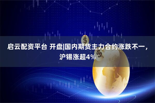 启云配资平台 开盘|国内期货主力合约涨跌不一，沪锡涨超4%