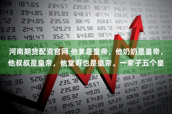 河南期货配资官网 他爹是皇帝，他奶奶是皇帝，他叔叔是皇帝，他堂哥也是皇帝。一家子五个皇